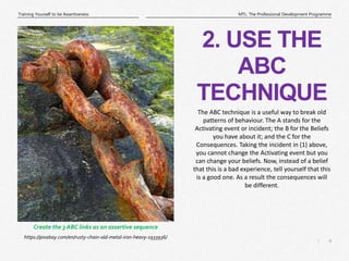 4
|
MTL: The Professional Development Programme
Training Yourself to be Assertiveness
2. USE THE
ABC
TECHNIQUE
https://pixabay.com/en/rusty-chain-old-metal-iron-heavy-1933936/
Create the 3 ABC links as an assertive sequence
The ABC technique is a useful way to break old
patterns of behaviour. The A stands for the
Activating event or incident; the B for the Beliefs
you have about it; and the C for the
Consequences. Taking the incident in (1) above,
you cannot change the Activating event but you
can change your beliefs. Now, instead of a belief
that this is a bad experience, tell yourself that this
is a good one. As a result the consequences will
be different.
 