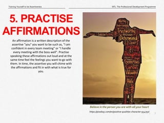 7
|
MTL: The Professional Development Programme
Training Yourself to be Assertiveness
Believe in the person you are with all your heart
5. PRACTISE
AFFIRMATIONS
https://pixabay.com/en/positive-qualities-character-954797/
An affirmation is a written description of the
assertive "you" you want to be such as, "I am
confident in every team meeting" or "I handle
every meeting with the boss well". Practise
speaking these affirmations out loud and at the
same time feel the feelings you want to go with
them. In time, the assertive you will chime with
the affirmations and fit in with what is true for
you.
 