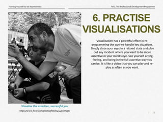 8
|
MTL: The Professional Development Programme
Training Yourself to be Assertiveness
6. PRACTISE
VISUALISATIONS
https://www.flickr.com/photos/freezr/4940578936/
Visualise the assertive, successful you
Visualisation has a powerful effect in re-
programming the way we handle key situations.
Simply close your eyes in a relaxed state and play
out any incident where you want to be more
assertive in your mind's eye. See yourself acting,
feeling, and being in the full assertive way you
can be. It is like a video that you can play and re-
play as often as you want.
 