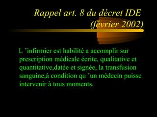 Rappel art. 8 du décret IDE
(février 2002)
L ’infirmier est habilité a accomplir sur
prescription médicale écrite, qualitative et
quantitative,datée et signée, la transfusion
sanguine,à condition qu ’un médecin puisse
intervenir à tous moments.
 