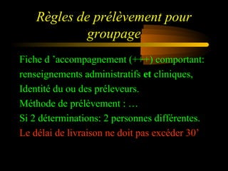 Règles de prélèvement pour
groupage
Fiche d ’accompagnement (+++) comportant:
renseignements administratifs et cliniques,
Identité du ou des préleveurs.
Méthode de prélèvement : …
Si 2 déterminations: 2 personnes différentes.
Le délai de livraison ne doit pas excéder 30’
 