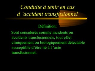 Conduite à tenir en cas
d ’accident transfusionnel
Définition:
Sont considérés comme incidents ou
accidents transfusionnels, tout effet
cliniquement ou biologiquement détectable
susceptible d’être lié à l ’acte
transfusionnel.
 