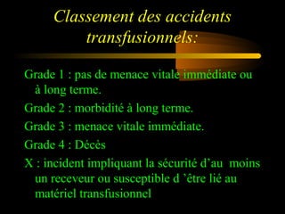 Classement des accidents
transfusionnels:
Grade 1 : pas de menace vitale immédiate ou
à long terme.
Grade 2 : morbidité à long terme.
Grade 3 : menace vitale immédiate.
Grade 4 : Décès
X : incident impliquant la sécurité d’au moins
un receveur ou susceptible d ’être lié au
matériel transfusionnel
 