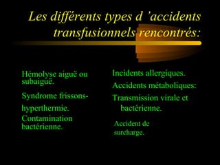 Les différents types d ’accidents
transfusionnels rencontrés:
Hémolyse aiguë ou
subaiguë.
Syndrome frissons-
hyperthermie.
Contamination
bactérienne.
Incidents allergiques.
Accidents métaboliques:
Transmission virale et
bactérienne.
Accident de
surcharge.
 
