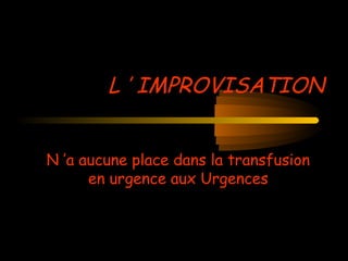L ’ IMPROVISATION
N ’a aucune place dans la transfusion
en urgence aux Urgences
 
