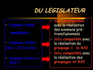 DU LEGISLATEUR
• Urgence vitale
immédiate =
• Urgence vitale =
délai < 30 minutes
• Urgence relative =
délai ?
• délai incompatible
avec la réalisation
des examens pré-
transfusionnels
• délai compatible avec
la réalisation du
groupage ± la RAI
• délai compatible avec
la réalisation des
groupages et RAI
 