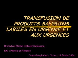 TRANSFUSION DETRANSFUSION DE
PRODUITS SANGUINSPRODUITS SANGUINS
LABILES EN URGENCE ETLABILES EN URGENCE ET
AUX URGENCESAUX URGENCES
Drs Sylvie Michel et Roger Dubuisson
IDE : Patricia et Florence
Centre hospitalier d ’Arles : 19 février 2004
 