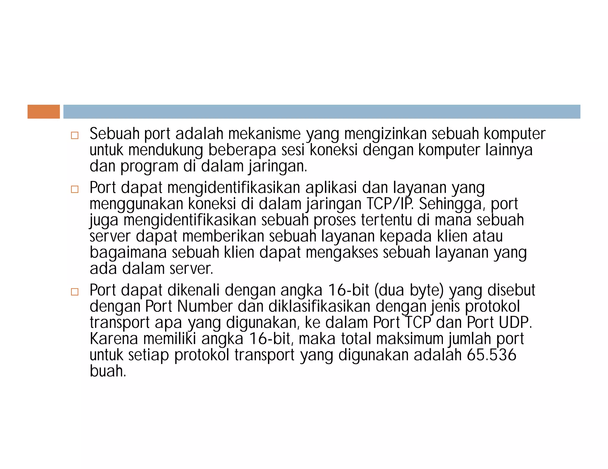  Sebuah port adalah mekanisme yang mengizinkan sebuah komputer
untuk mendukung beberapa sesi koneksi dengan komputer lainnya
dan program di dalam jaringan.
 Port dapat mengidentifikasikan aplikasi dan layanan yang
menggunakan koneksi di dalam jaringan TCP/IP. Sehingga, port
juga mengidentifikasikan sebuah proses tertentu di mana sebuah
server dapat memberikan sebuah layanan kepada klien atauserver dapat memberikan sebuah layanan kepada klien atau
bagaimana sebuah klien dapat mengakses sebuah layanan yang
ada dalam server.
 Port dapat dikenali dengan angka 16-bit (dua byte) yang disebut
dengan Port Number dan diklasifikasikan dengan jenis protokol
transport apa yang digunakan, ke dalam Port TCP dan Port UDP.
Karena memiliki angka 16-bit, maka total maksimum jumlah port
untuk setiap protokol transport yang digunakan adalah 65.536
buah.
 