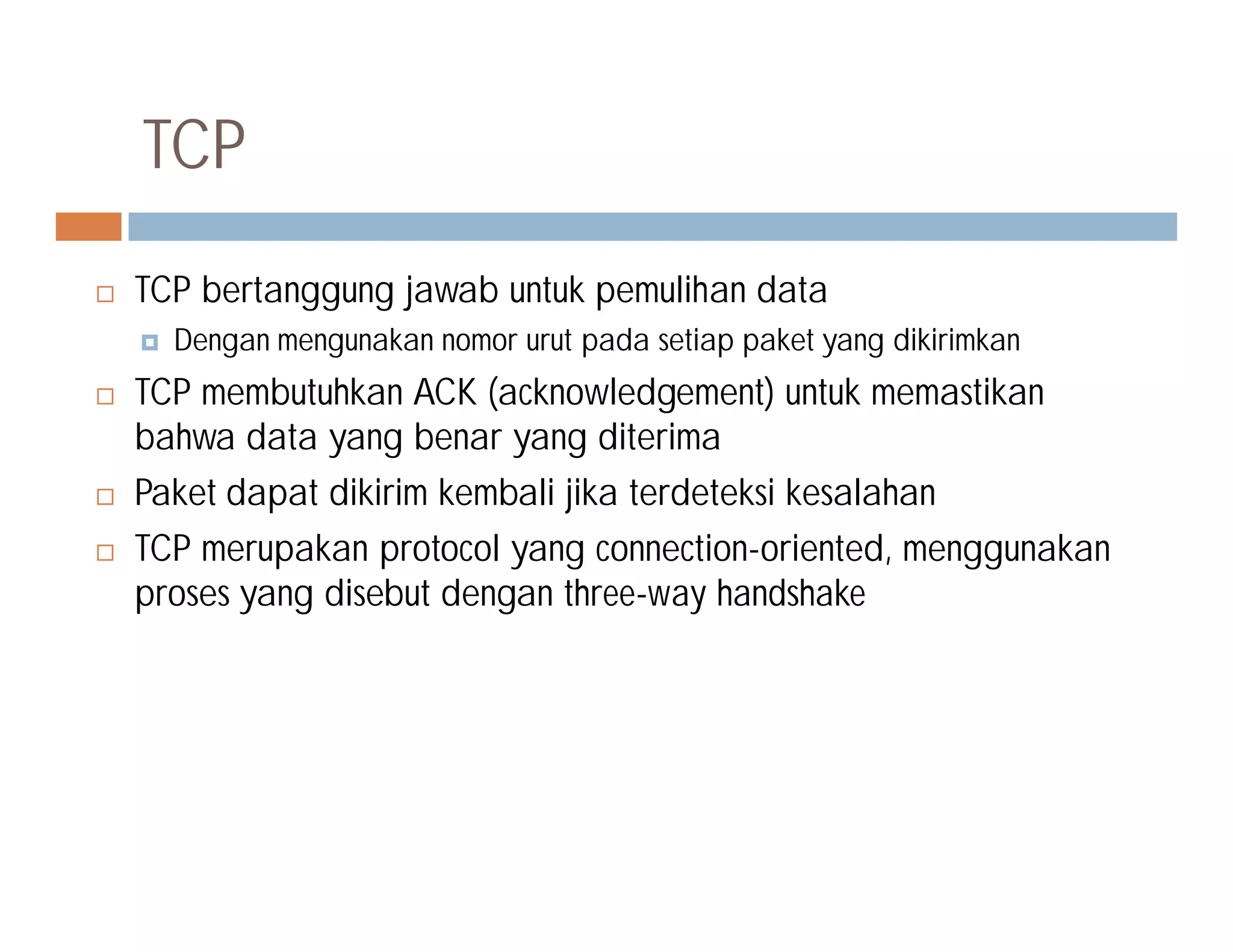  TCP bertanggung jawab untuk pemulihan data
 Dengan mengunakan nomor urut pada setiap paket yang dikirimkan
 TCP membutuhkan ACK (acknowledgement) untuk memastikan
bahwa data yang benar yang diterima
Paket dapat dikirim kembali jika terdeteksi kesalahan
TCP
 Paket dapat dikirim kembali jika terdeteksi kesalahan
 TCP merupakan protocol yang connection-oriented, menggunakan
proses yang disebut dengan three-way handshake
 