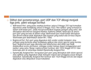  Dilihat dari penomorannya, port UDP dan TCP dibagi menjadi
tiga jenis, yakni sebagai berikut:
 Well-known Port: yang pada awalnya berkisar antara 0 hingga 255 tapi kemudian
diperlebar untuk mendukung antara 0 hingga 1023. Port number yang termasuk ke
dalam well-known port, selalu merepresentasikan layanan jaringan yang sama, dan
ditetapkan oleh Internet Assigned Number Authority (IANA). Beberapa di antara
port-port yang berada di dalam range Well-known port masih belum ditetapkan
dan direservasikan untuk digunakan oleh layanan yang bakal ada di masa depan.dan direservasikan untuk digunakan oleh layanan yang bakal ada di masa depan.
Well-known port didefinisikan dalam RFC 1060.
 Registered Port: Port-port yang digunakan oleh vendor-vendor komputer atau
jaringan yang berbeda untuk mendukung aplikasi dan sistem operasi yang mereka
buat. Registered port juga diketahui dan didaftarkan oleh IANA tapi tidak
dialokasikan secara permanen, sehingga vendor lainnya dapat menggunakan port
number yang sama. Range registered port berkisar dari 1024 hingga 49151 dan
beberapa port di antaranya adalah Dynamically Assigned Port.
 Dynamically Assigned Port: merupakan port-port yang ditetapkan oleh sistem operasi
atau aplikasi yang digunakan untuk melayani request dari pengguna sesuai dengan
kebutuhan. Dynamically Assigned Port berkisar dari 1024 hingga 65536 dan dapat
digunakan atau dilepaskan sesuai kebutuhan.
 