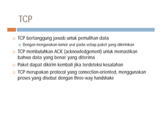  TCP bertanggung jawab untuk pemulihan data
 Dengan mengunakan nomor urut pada setiap paket yang dikirimkan
 TCP membutuhkan ACK (acknowledgement) untuk memastikan
bahwa data yang benar yang diterima
Paket dapat dikirim kembali jika terdeteksi kesalahan
TCP
 Paket dapat dikirim kembali jika terdeteksi kesalahan
 TCP merupakan protocol yang connection-oriented, menggunakan
proses yang disebut dengan three-way handshake
 