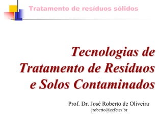 Tratamento de resíduos sólidos 
Tecnologias de 
Tratamento de Resíduos 
e Solos Contaminados 
Prof. Dr. José Roberto de Oliveira 
jroberto@cefetes.br  