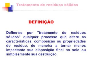 Tratamento de resíduos sólidos 
Define-se por "tratamento de resíduos sólidos" qualquer processo que altere as características, composição ou propriedades do resíduo, de maneira a tornar menosimpactantesua disposição final no solo ou simplesmente sua destruição. 
DEFINIÇÃO  