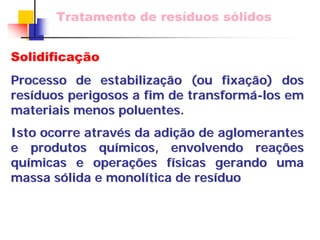 Tratamento de resíduos sólidos 
Solidificação 
Processo de estabiliza estabilizaçã ção (ou fixa o fixaçã ção) dos 
o) res resíduos perigosos a fim de duos transform transformá-los em 
materiais menos poluentes. 
Isto ocorre atrav através da adi s adiçã ção de aglomerantes 
o e produtos qu químicos, envolvendo rea micos, reaçõ ções es 
qu químicas e opera micas operaçõ ções f es físicas gerando uma 
sicas massa s sólida e monol lida monolítica de res tica resíduo duo 
 