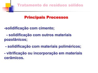Tratamento de resíduos sólidos 
-solidifica solidificaçã ção com cimento; 
o - solidifica solidificaçã ção com outros materiais 
o pozol pozolânicos nicos; 
- solidifica solidificaçã ção com materiais polim o poliméricos; ricos; 
- vitrifica vitrificaçã ção ou incorpora incorporaçã ção em materiais 
o cer cerâmicos. micos. 
Principais Processos  