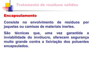 Tratamento de resíduos sólidos 
Encapsulamento 
Consiste no envolvimento de res resíduos por 
duos jaquetas ou camisas de materiais inertes. 
São t o técnicas que, uma vez garantida a 
cnicas inviabilidade do inv invólucro, oferecem seguran lucro, segurança a 
muito grande contra a lixivia lixiviaçã ção dos poluentes o encapsulados. 
 