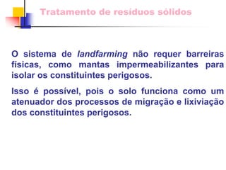 Tratamento de resíduos sólidos 
O sistema delandfarmingnão requer barreiras físicas, como mantas impermeabilizantes para isolar os constituintes perigosos. 
Isso épossível, pois o solo funciona como um atenuador dos processos de migração e lixiviação dos constituintes perigosos.  