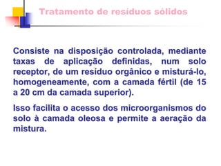 Tratamento de resíduos sólidos 
Consiste na disposi disposiçã ção controlada, mediante 
o taxas de aplica aplicaçã ção definidas, num o solo 
receptor, de um res resíduo org duo orgânico e nico mistur misturá-lo lo, , 
homogeneamente, com a camada f fértil (de 15 
rtil a 20 cm da camada superior). 
Isso facilita o acesso dos microorganismos do solo à camada oleosa e permite a aera aeraçã ção da 
o mistura. 
 