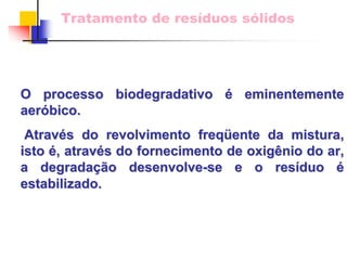 Tratamento de resíduos sólidos 
O processo biodegradativo é eminentemente 
aer aeróbico. bico. 
Atrav Através do revolvimento freq s freqüente da mistura, 
ente isto é, atrav , através do fornecimento de oxig s oxigênio do ar, 
nio a degrada degradaçã ção desenvolve o desenvolve-se e o res resíduo duo é 
estabilizado. 
 
