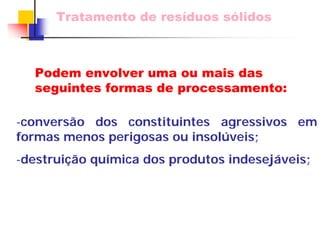 Tratamento de resíduos sólidos 
-conversão dos constituintes agressivos em formas menos perigosas ou insolúveis; 
-destruição química dos produtos indesejáveis; 
Podem envolver uma ou mais das seguintes formas de processamento:  