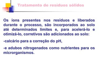 Tratamento de resíduos sólidos 
Os íons presentes nos res ons resíduos e liberados duos durante o processo, s são incorporados ao solo 
o at até determinados limites e, para aceler acelerá-Io e 
otimiz otimizá-Io Io, corretivos s , são adicionados ao solo: 
o -calc calcário para a corre rio correçã ção do pH, 
o -e adubos nitrogenados como nutrientes para os 
microrganismosmicrorganismos.  
