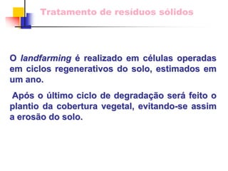 Tratamento de resíduos sólidos 
O landfarming landfarmingé realizado em c células operadas 
lulas em ciclos regenerativos do solo, estimados em um ano. 
Ap Após o s último ciclo de degrada ltimo degradaçã ção ser o será feito o 
plantio da cobertura vegetal, evitando evitando-se assim 
a eros erosão do solo. 
o  