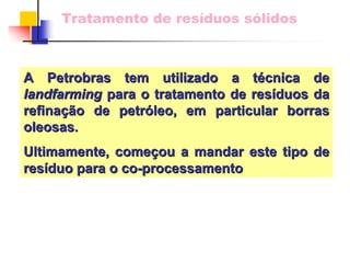 Tratamento de resíduos sólidos 
AAPetrobrasPetrobrastem utilizado a ttem téécnica decnica delandfarminglandfarmingpara o tratamento de respara resííduos da duos refinarefinaçãção de petro petróóleo, em particular borras leo, oleosas. Ultimamente, comeUltimamente, começçou a mandar este tipo de ou resresííduo para o coduo co--processamentoprocessamento  