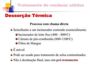 Tratamento de resíduos sólidos 
Dessorção Térmica 
Processo com chama diretaSemelhante a um incinerador contendo essencialmente: Incinerador de leito fixo (400 –800oC) Câmara de pós-combustão (800-1100oC) Filtro de MangasÉ móvelPode ser usado para tratamento de solos contaminadosNão é destinação final, mas sim pré-tratamento  