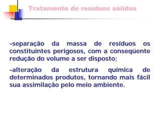 Tratamento de resíduos sólidos 
-separa separaçã ção da massa de res o resíduos os 
duos constituintes perigosos, com a conseq conseqüente ente 
redu reduçã ção do volume a ser disposto; 
o -altera alteraçã ção da estrutura qu o química de 
mica determinados produtos, tornando mais f fácil cil 
sua assimila assimilaçã ção pelo meio ambiente. 
o  