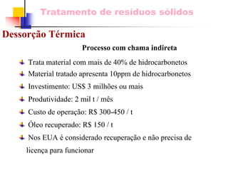 Tratamento de resíduos sólidos 
Dessorção TérmicaProcesso com chama indiretaTrata material com mais de 40% de hidrocarbonetosMaterial tratado apresenta 10ppm de hidrocarbonetosInvestimento: US$ 3 milhões ou maisProdutividade: 2 mil t / mêsCusto de operação: R$ 300-450 / tÓleo recuperado: R$ 150 / tNos EUA é considerado recuperação e não precisa de licença para funcionar  