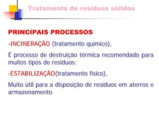 Tratamento de resíduos sólidos 
PRINCIPAIS PROCESSOS 
-INCINERA INCINERAÇÃ ÇÃO (tratamento qu químico), mico), 
É processo de destrui destruiçã ção t o térmica recomendado para 
rmica muitos tipos de res resíduos; duos; 
-ESTABILIZA ESTABILIZAÇÃ ÇÃO(tratamento f (físico), sico), 
Muito útil para a disposi til disposiçã ção de res o resíduos em aterros e 
duos armazenamento 
 