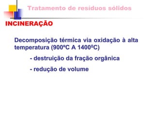 Tratamento de resíduos sólidos 
INCINERAÇÃO 
Decomposição térmica via oxidação à alta temperatura (900ºC A 1400 14000C) C) 
- destruição da fração orgânica 
- redução de volume 
 