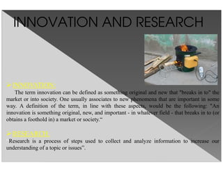 INNOVATION AND RESEARCH
INNOVATION:
The term innovation can be defined as something original and new that "breaks in to" the
market or into society. One usually associates to new phenomena that are important in some
way. A definition of the term, in line with these aspects, would be the following: "An
innovation is something original, new, and important - in whatever field - that breaks in to (or
obtains a foothold in) a market or society.“
RESEARCH:
“Research is a process of steps used to collect and analyze information to increase our
understanding of a topic or issues”.
 