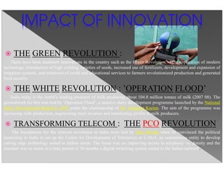 THE GREEN REVOLUTION :
There have been landmark innovations in the country such as the Green Revolution where application of modern
technology, introduction of high yielding varieties of seeds, increased use of fertilizers, development and expansion of
irrigation systems, and extension of credit and educational services to farmers revolutionized production and generated
food security.
THE WHITE REVOLUTION : ’OPERATION FLOOD’
India today is the world’s leading producer of milk producing about 104.8 million tonnes of milk (2007 08). The
groundwork for this was laid by ‘Operation Flood’, a massive dairy development programme launched by the National
Dairy Development Board in 1970 under the chairmanship of Dr. Varghese Kurien. The aim of the programme was
increasing milk production, augmenting rural incomes and transferring profits to milk producers.
TRANSFORMING TELECOM : THE PCO REVOLUTION
The foundations for the telecom revolution in India were laid by Sam Pitroda when he convinced the political
leadership in India to set up the Centre for Development of Telematics or C-DoT, an autonomous entity to develop
cutting edge technology suited to Indian needs. The focus was on improving access to telephony vs. density and the
mandate was to create in a time period of 36 months a digital switching system suited to the Indian network.
IMPACT OF INNOVATION
 