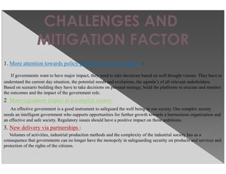 1. More attention towards policy preparation and evaluation :
If governments want to have major impact, they need to take decisions based on well thought visions. They have to
understand the current day situation, the potential needs and evolutions, the agenda’s of all relevant stakeholders.
Based on scenario building they have to take decisions on pursued strategy, build the platforms to execute and monitor
the outcomes and the impact of the government role.
2. More regulatory impact in a complex society :
An effective government is a good instrument to safeguard the well being in our society. Our complex society
needs an intelligent government who supports opportunities for further growth towards a harmonious organization and
an effective and safe society. Regulatory issues should have a positive impact on these ambitions.
3. New delivery via partnerships :
Volumes of activities, industrial production methods and the complexity of the industrial society has as a
consequence that governments can no longer have the monopoly in safeguarding security on products and services and
protection of the rights of the citizens.
 