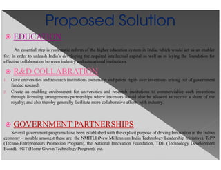 Proposed Solution
EDUCATION
An essential step is systematic reform of the higher education system in India, which would act as an enabler
for. In order to unleash India’s developing the required intellectual capital as well as in laying the foundation for
effective collaboration between industry and educational institutions.
R&D COLLABRATION
1. Give universities and research institutions ownership and patent rights over inventions arising out of government
funded research
2. Create an enabling environment for universities and research institutions to commercialize such inventions
through licensing arrangements/partnerships where inventors would also be allowed to receive a share of the
royalty; and also thereby generally facilitate more collaborative efforts with industry.
GOVERNMENT PARTNERSHIPS
Several government programs have been established with the explicit purpose of driving Innovation in the Indian
economy – notable amongst these are the NMITLI (New Millennium India Technology Leadership Initiative), TePP
(Techno-Entrepreneurs Promotion Program), the National Innovation Foundation, TDB (Technology Development
Board), HGT (Home Grown Technology Program), etc.
 