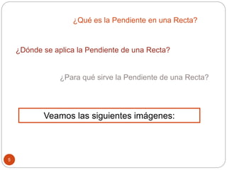 ¿Dónde se aplica la Pendiente de una Recta?
5
¿Qué es la Pendiente en una Recta?
¿Para qué sirve la Pendiente de una Recta?
Veamos las siguientes imágenes:
 
