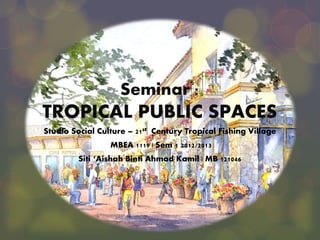 Seminar :

TROPICAL PUBLIC SPACES
Studio Social Culture – 21st Century Tropical Fishing Village
MBEA 1119 | Sem 1 2012/2013
Siti ‘Aishah Binti Ahmad Kamil | MB 121046

 