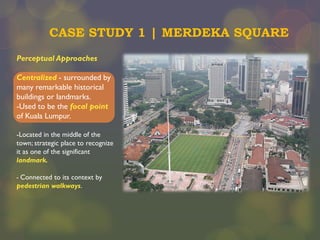 CASE STUDY 1 | MERDEKA SQUARE
Perceptual Approaches
Centralized - surrounded by
many remarkable historical
buildings or landmarks.
-Used to be the focal point
of Kuala Lumpur.
-Located in the middle of the
town; strategic place to recognize
it as one of the significant
landmark.
- Connected to its context by
pedestrian walkways.

 