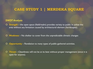 CASE STUDY 1 | MERDEKA SQUARE
SWOT Analysis
 Strength – the open space (field/realm) provides variety to public in utilize the
area without any limitation caused by architectural element (hardscapes).
 Weakness – No shelter to cover from the unpredictable climatic changes

 Opportunity – Revelation to many types of public-gathered activities.
 Threat – Cleanliness will not be at its best without proper management (since it is
open for anyone).

 