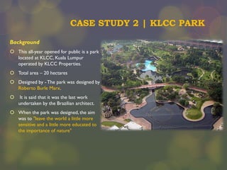 CASE STUDY 2 | KLCC PARK
Background
 This all-year opened for public is a park
located at KLCC, Kuala Lumpur
operated by KLCC Properties.
 Total area – 20 hectares
 Designed by - The park was designed by
Roberto Burle Marx.


It is said that it was the last work
undertaken by the Brazilian architect.

 When the park was designed, the aim
was to "leave the world a little more
sensitive and a little more educated to
the importance of nature"

 