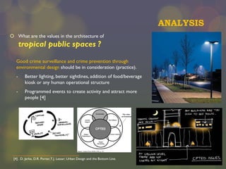 ANALYSIS
 What are the values in the architecture of

tropical public spaces ?
Good crime surveillance and crime prevention through
environmental design should be in consideration (practice).
-

Better lighting, better sightlines, addition of food/beverage
kiosk or any human operational structure

-

Programmed events to create activity and attract more
people [4]

[4] . D. Jerke, D.R. Porter,T.J. Lassar; Urban Design and the Bottom Line.

 