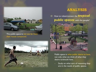 ANALYSIS
 How to relate/connect the

tropical

public spaces with the people?

The public space is not too far from
their house compound.

Public space is what public desire to have,
not only what we think of what they
desire to/should have.
-

Study on what sort of reasoning they
are in the needs of public spaces.

 