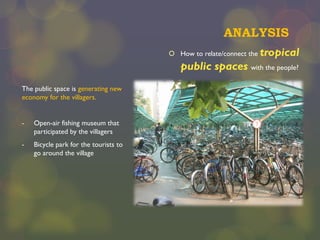 ANALYSIS
 How to relate/connect the

tropical

public spaces with the people?
The public space is generating new
economy for the villagers.
-

Open-air fishing museum that
participated by the villagers

-

Bicycle park for the tourists to
go around the village

 