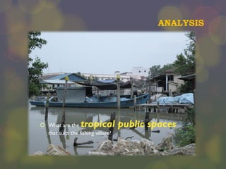 ANALYSIS

tropical public spaces

 What are the
that suits the fishing village?

 