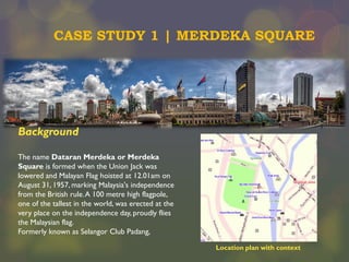 CASE STUDY 1 | MERDEKA SQUARE

Background
The name Dataran Merdeka or Merdeka
Square is formed when the Union Jack was
lowered and Malayan Flag hoisted at 12.01am on
August 31, 1957, marking Malaysia's independence
from the British rule. A 100 metre high flagpole,
one of the tallest in the world, was erected at the
very place on the independence day, proudly flies
the Malaysian flag.
Formerly known as Selangor Club Padang,
Location plan with context

 