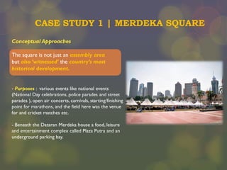 CASE STUDY 1 | MERDEKA SQUARE
Conceptual Approaches
The square is not just an assembly area
but also ‘witnessed’ the country’s most
historical development.
- Purposes : various events like national events
(National Day celebrations, police parades and street
parades ), open air concerts, carnivals, starting/finishing
point for marathons, and the field here was the venue
for and cricket matches etc.
- Beneath the Dataran Merdeka house a food, leisure
and entertainment complex called Plaza Putra and an
underground parking bay.

 