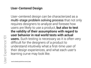 User-centered design can be characterized as a
multi-stage problem solving process that not only
requires designers to analyze and foresee how
users are likely to use a product, but also to test
the validity of their assumptions with regard to
user behavior in real world tests with actual
users. Such testing is necessary as it is often very
difﬁcult for the designers of a product to
understand intuitively what a ﬁrst-time user of
their design experiences, and what each user's
learning curve may look like.
http://en.wikipedia.org/wiki/User-centered_design
UserExperience101
User-Centered Design
 