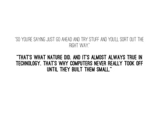 “So you're saying just go ahead and try stuff and you'll sort out the
right way.” 
“That's what nature did. And it's almost always true in
technology. That's why computers never really took off
until they built them small.” 
 
 