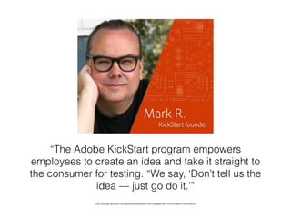 “The Adobe KickStart program empowers
employees to create an idea and take it straight to
the consumer for testing. “We say, ‘Don’t tell us the
idea — just go do it.’”
http://blogs.adobe.com/adobelife/adobe-life-magazine/v1/innovation-revolution/
 
